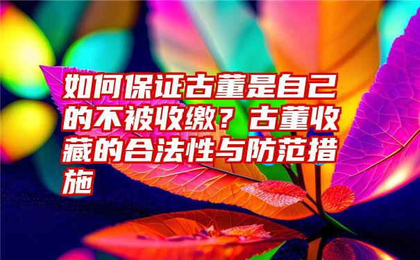 如何保证古董是自己的不被收缴？古董收藏的合法性与防范措施