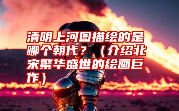 清明上河图描绘的是哪个朝代？（介绍北宋繁华盛世的绘画巨作）