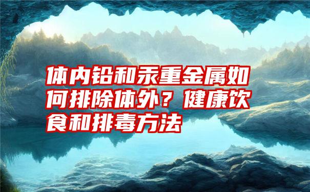 体内铅和汞重金属如何排除体外？健康饮食和排毒方法