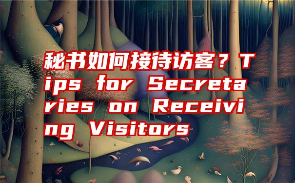 秘书如何接待访客？Tips for Secretaries on Receiving Visitors