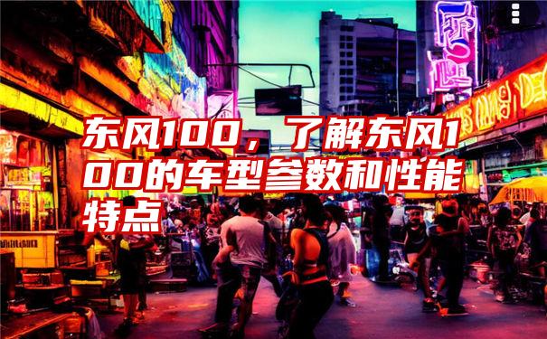 东风100，了解东风100的车型参数和性能特点