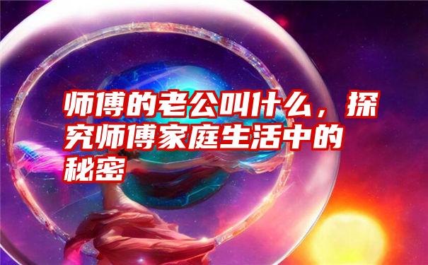 师傅的老公叫什么，探究师傅家庭生活中的秘密