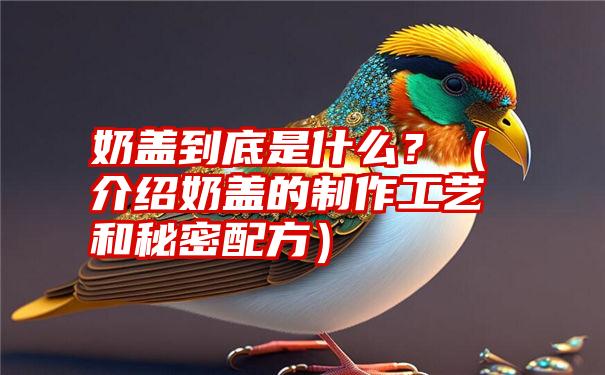 奶盖到底是什么？（介绍奶盖的制作工艺和秘密配方）