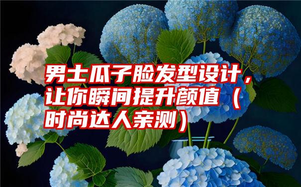 男士瓜子脸发型设计，让你瞬间提升颜值（时尚达人亲测）