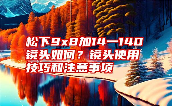 松下9x8加14一140镜头如何？镜头使用技巧和注意事项