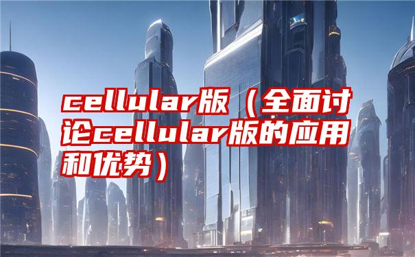 cellular版（全面讨论cellular版的应用和优势）