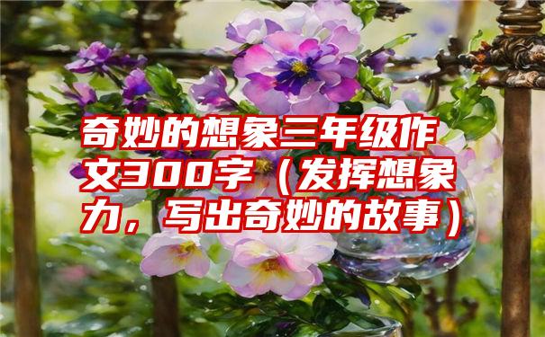 奇妙的想象三年级作文300字（发挥想象力，写出奇妙的故事）