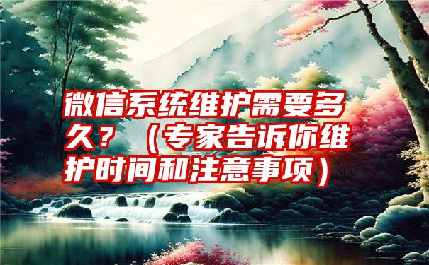 微信系统维护需要多久？（专家告诉你维护时间和注意事项）