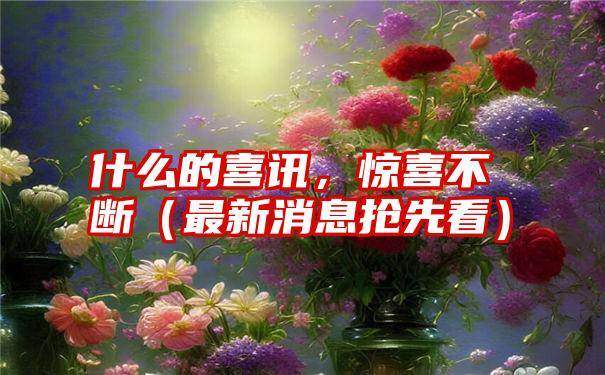 什么的喜讯，惊喜不断（最新消息抢先看）