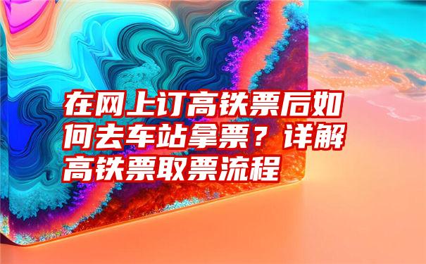 在网上订高铁票后如何去车站拿票？详解高铁票取票流程