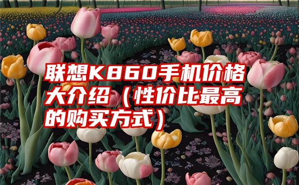 联想K860手机价格大介绍（性价比最高的购买方式）