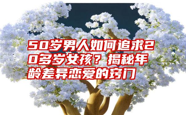 50岁男人如何追求20多岁女孩？揭秘年龄差异恋爱的窍门