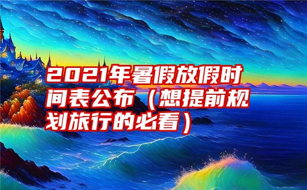 2021年暑假放假时间表公布（想提前规划旅行的必看）