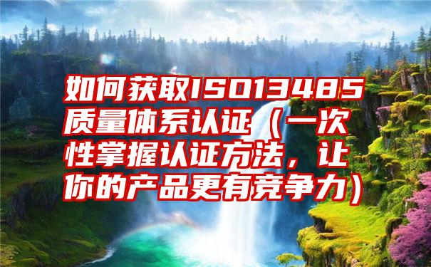 如何获取ISO13485质量体系认证（一次性掌握认证方法，让你的产品更有竞争力）