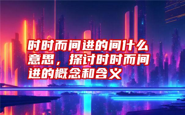 时时而间进的间什么意思，探讨时时而间进的概念和含义