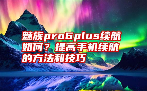 魅族pro6plus续航如何？提高手机续航的方法和技巧