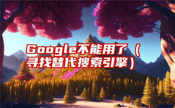 Google不能用了（寻找替代搜索引擎）