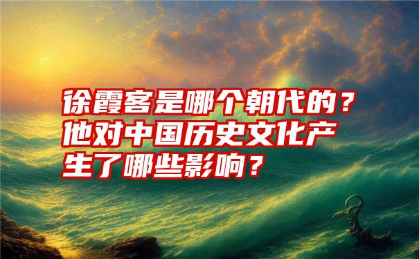 徐霞客是哪个朝代的？他对中国历史文化产生了哪些影响？