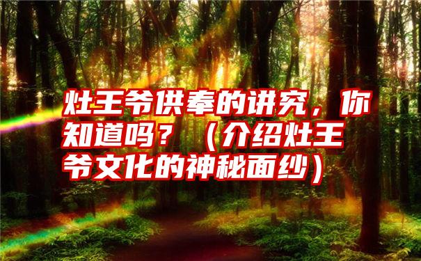 灶王爷供奉的讲究，你知道吗？（介绍灶王爷文化的神秘面纱）