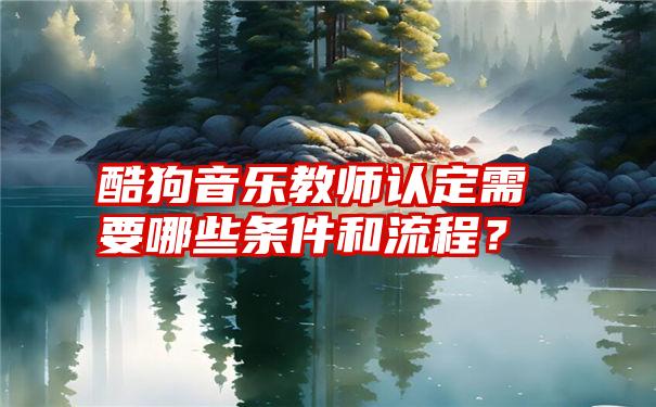 酷狗音乐教师认定需要哪些条件和流程？