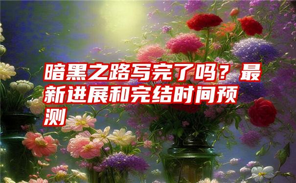 暗黑之路写完了吗？最新进展和完结时间预测