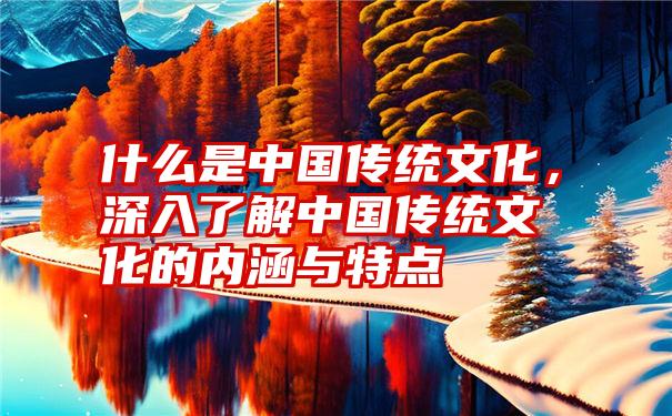 什么是中国传统文化，深入了解中国传统文化的内涵与特点