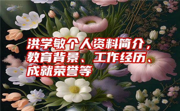 洪学敏个人资料简介，教育背景、工作经历、成就荣誉等