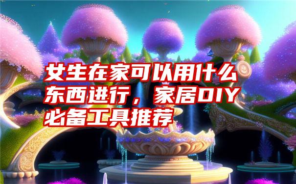 女生在家可以用什么东西进行，家居DIY必备工具推荐