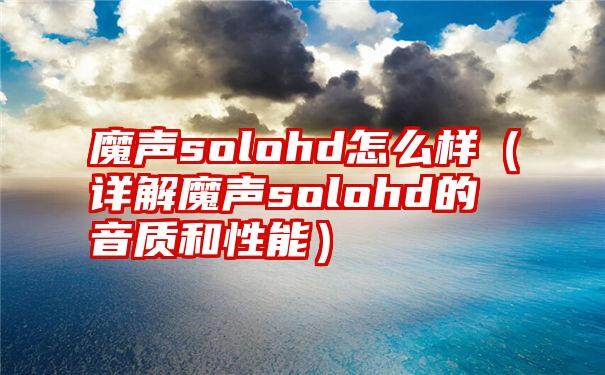 魔声solohd怎么样（详解魔声solohd的音质和性能）