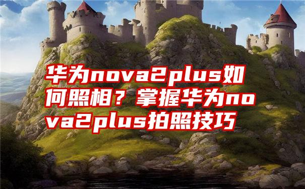 华为nova2plus如何照相？掌握华为nova2plus拍照技巧