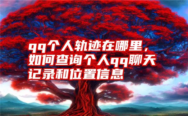 qq个人轨迹在哪里，如何查询个人qq聊天记录和位置信息