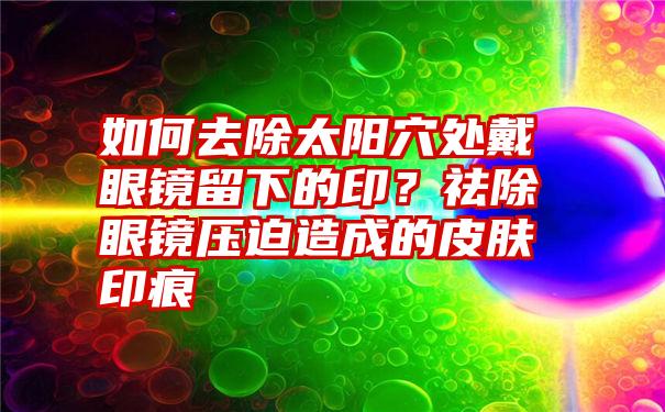 如何去除太阳穴处戴眼镜留下的印？祛除眼镜压迫造成的皮肤印痕