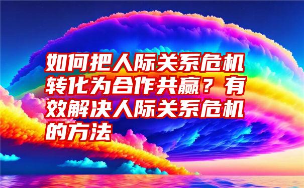 如何把人际关系危机转化为合作共赢？有效解决人际关系危机的方法