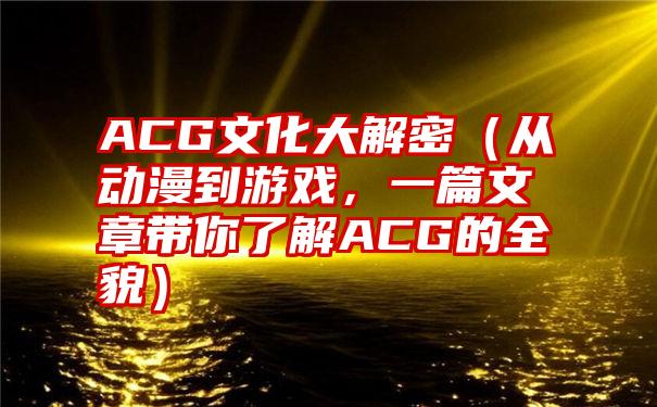 ACG文化大解密（从动漫到游戏，一篇文章带你了解ACG的全貌）