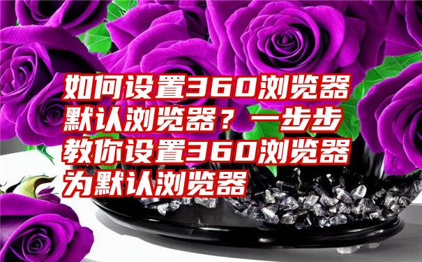 如何设置360浏览器默认浏览器？一步步教你设置360浏览器为默认浏览器