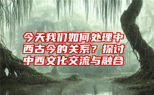 今天我们如何处理中西古今的关系？探讨中西文化交流与融合