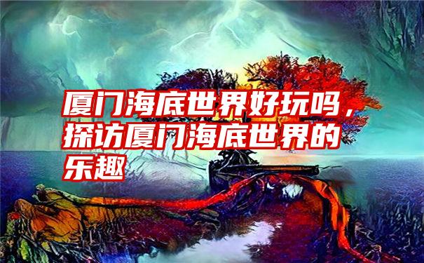 厦门海底世界好玩吗，探访厦门海底世界的乐趣