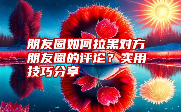 朋友圈如何拉黑对方朋友圈的评论？实用技巧分享