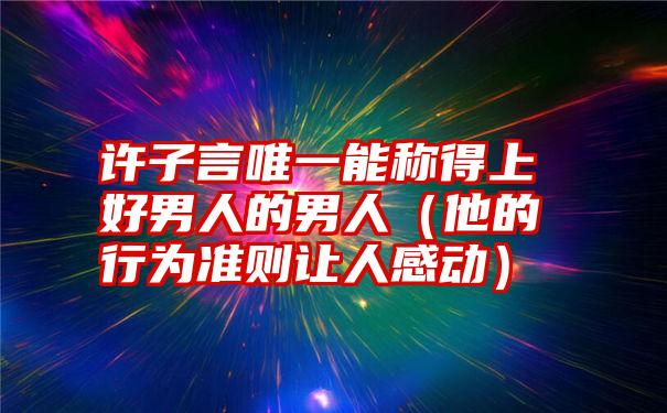 许子言唯一能称得上好男人的男人（他的行为准则让人感动）