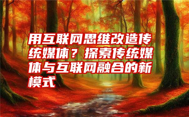 用互联网思维改造传统媒体？探索传统媒体与互联网融合的新模式