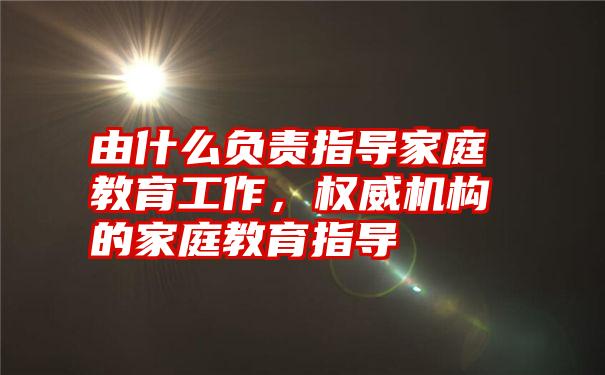 由什么负责指导家庭教育工作，权威机构的家庭教育指导