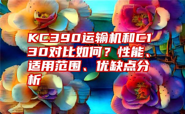 KC390运输机和C130对比如何？性能、适用范围、优缺点分析