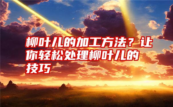 柳叶儿的加工方法？让你轻松处理柳叶儿的技巧