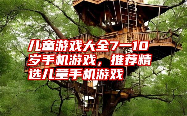 儿童游戏大全7一10岁手机游戏，推荐精选儿童手机游戏