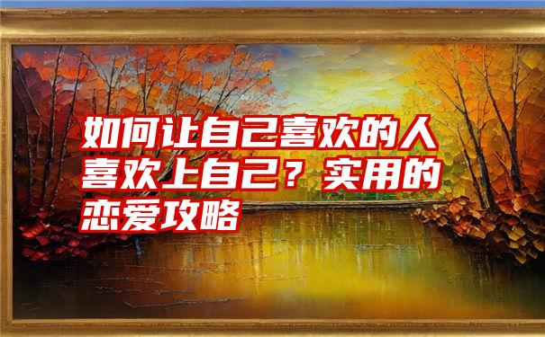 如何让自己喜欢的人喜欢上自己？实用的恋爱攻略