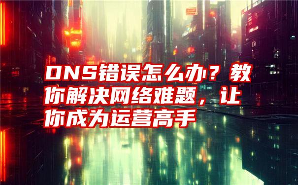 DNS错误怎么办？教你解决网络难题，让你成为运营高手