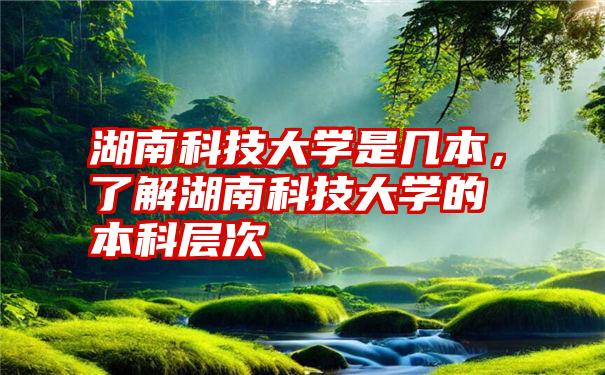 湖南科技大学是几本，了解湖南科技大学的本科层次