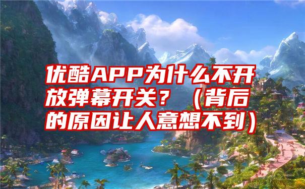 优酷APP为什么不开放弹幕开关？（背后的原因让人意想不到）