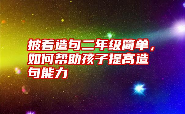 披着造句二年级简单，如何帮助孩子提高造句能力