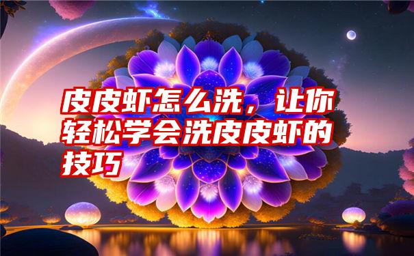 皮皮虾怎么洗，让你轻松学会洗皮皮虾的技巧